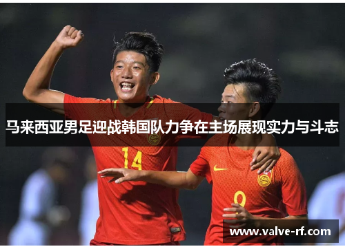 马来西亚男足迎战韩国队力争在主场展现实力与斗志